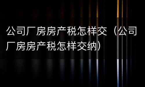 公司厂房房产税怎样交（公司厂房房产税怎样交纳）