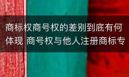 商标权商号权的差别到底有何体现 商号权与他人注册商标专用权的冲突