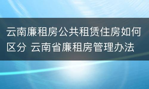云南廉租房公共租赁住房如何区分 云南省廉租房管理办法