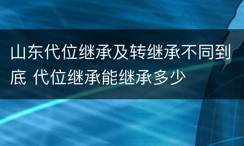 山东代位继承及转继承不同到底 代位继承能继承多少