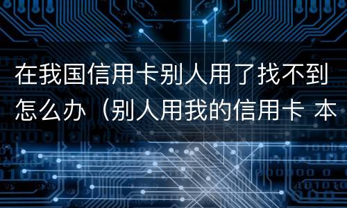 在我国信用卡别人用了找不到怎么办（别人用我的信用卡 本人不知情）