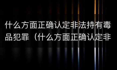 什么方面正确认定非法持有毒品犯罪（什么方面正确认定非法持有毒品犯罪）