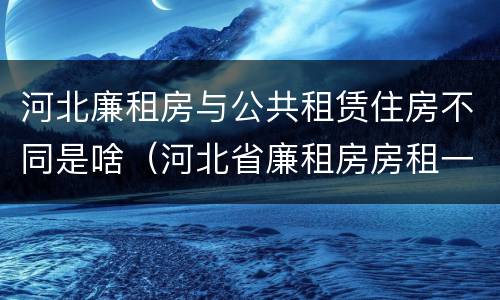 河北廉租房与公共租赁住房不同是啥（河北省廉租房房租一年多少钱）