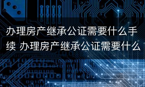 办理房产继承公证需要什么手续 办理房产继承公证需要什么手续和证件