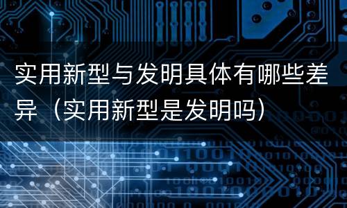 实用新型与发明具体有哪些差异（实用新型是发明吗）