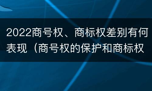 2022商号权、商标权差别有何表现（商号权的保护和商标权的保护一样是全国性范围的）