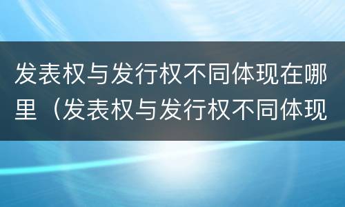 发表权与发行权不同体现在哪里（发表权与发行权不同体现在哪里呢）