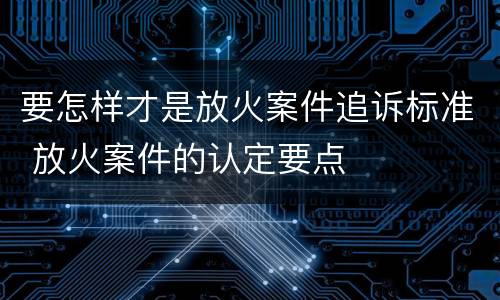 要怎样才是放火案件追诉标准 放火案件的认定要点