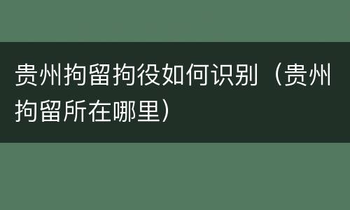贵州拘留拘役如何识别（贵州拘留所在哪里）