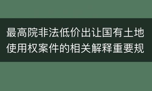最高院非法低价出让国有土地使用权案件的相关解释重要规定有哪些