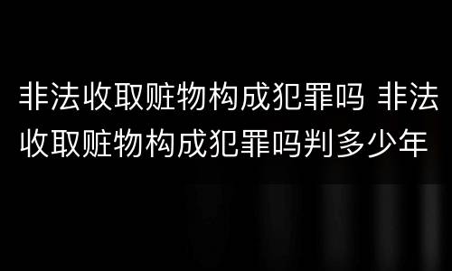 非法收取赃物构成犯罪吗 非法收取赃物构成犯罪吗判多少年