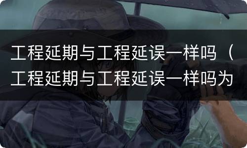 工程延期与工程延误一样吗（工程延期与工程延误一样吗为什么）