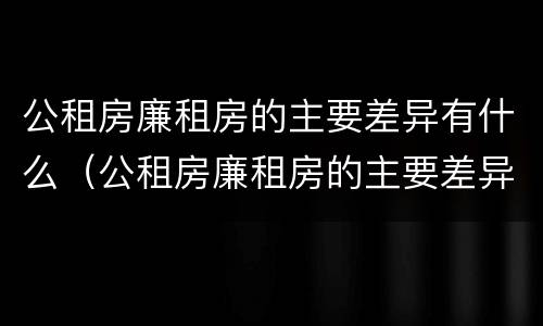公租房廉租房的主要差异有什么（公租房廉租房的主要差异有什么影响）