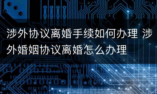 涉外协议离婚手续如何办理 涉外婚姻协议离婚怎么办理