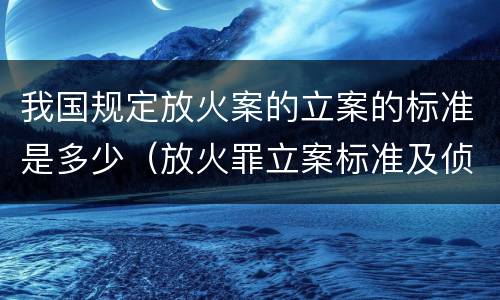 我国规定放火案的立案的标准是多少（放火罪立案标准及侦查）