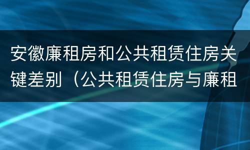 安徽廉租房和公共租赁住房关键差别（公共租赁住房与廉租房的区别）