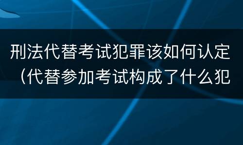 刑法代替考试犯罪该如何认定（代替参加考试构成了什么犯罪）