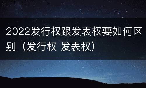 2022发行权跟发表权要如何区别（发行权 发表权）