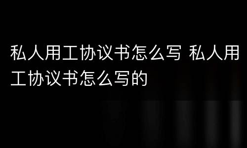 私人用工协议书怎么写 私人用工协议书怎么写的