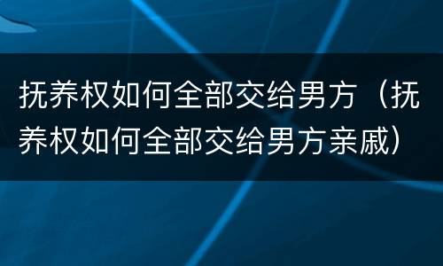 抚养权如何全部交给男方（抚养权如何全部交给男方亲戚）