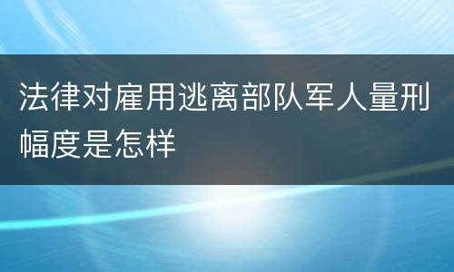法律对雇用逃离部队军人量刑幅度是怎样