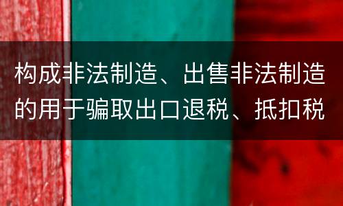构成非法制造、出售非法制造的用于骗取出口退税、抵扣税款发票罪的条件有哪些