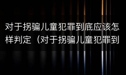 对于拐骗儿童犯罪到底应该怎样判定（对于拐骗儿童犯罪到底应该怎样判定罪名）