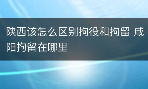 陕西该怎么区别拘役和拘留 咸阳拘留在哪里
