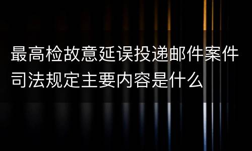 最高检故意延误投递邮件案件司法规定主要内容是什么