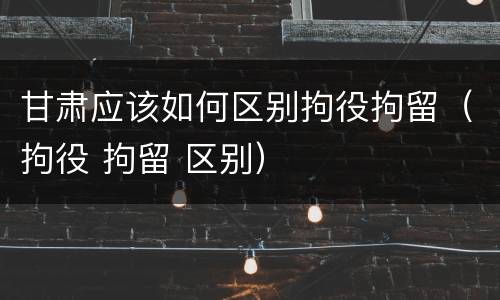 甘肃应该如何区别拘役拘留（拘役 拘留 区别）