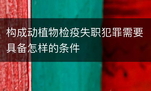 构成动植物检疫失职犯罪需要具备怎样的条件