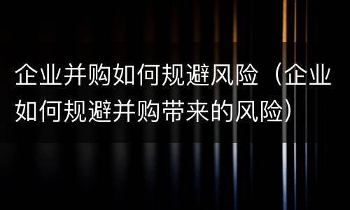 企业并购如何规避风险（企业如何规避并购带来的风险）