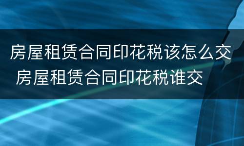 房屋租赁合同印花税该怎么交 房屋租赁合同印花税谁交