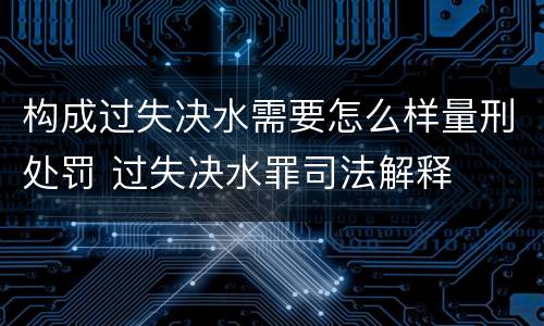 构成过失决水需要怎么样量刑处罚 过失决水罪司法解释