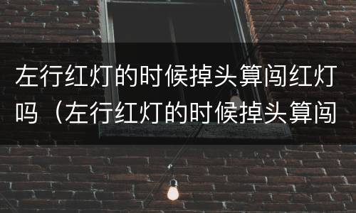 左行红灯的时候掉头算闯红灯吗（左行红灯的时候掉头算闯红灯吗扣几分）