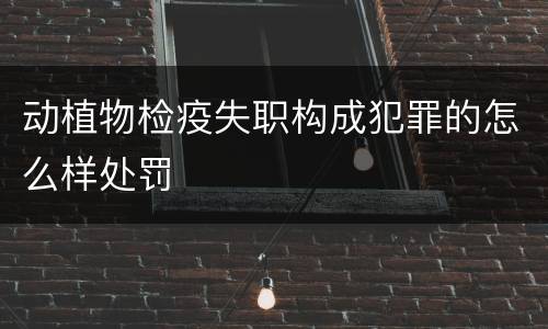 动植物检疫失职构成犯罪的怎么样处罚