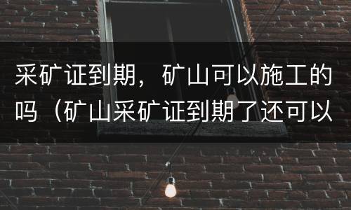 采矿证到期，矿山可以施工的吗（矿山采矿证到期了还可以继续出矿吗?）