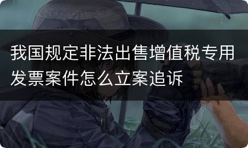 我国规定非法出售增值税专用发票案件怎么立案追诉