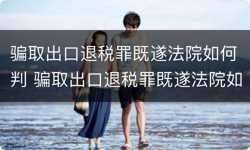 骗取出口退税罪既遂法院如何判 骗取出口退税罪既遂法院如何判刑