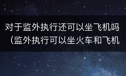 对于监外执行还可以坐飞机吗（监外执行可以坐火车和飞机吗）