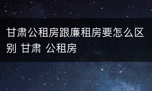 甘肃公租房跟廉租房要怎么区别 甘肃 公租房