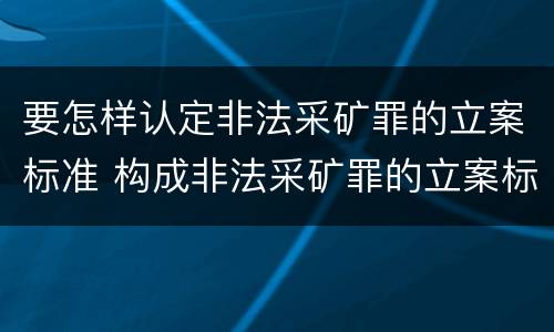 要怎样认定非法采矿罪的立案标准 构成非法采矿罪的立案标准