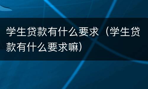 学生贷款有什么要求（学生贷款有什么要求嘛）
