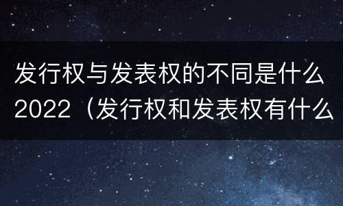 发行权与发表权的不同是什么2022（发行权和发表权有什么区别）