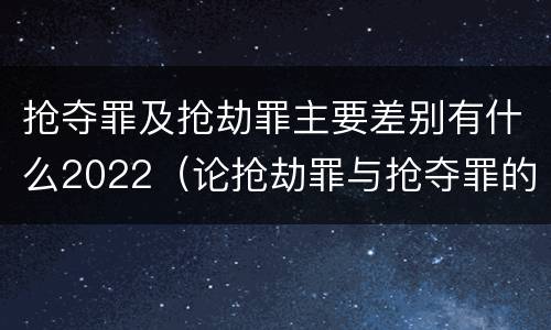 抢夺罪及抢劫罪主要差别有什么2022（论抢劫罪与抢夺罪的界限）