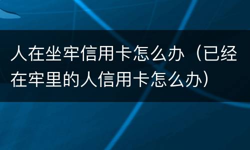 人在坐牢信用卡怎么办（已经在牢里的人信用卡怎么办）