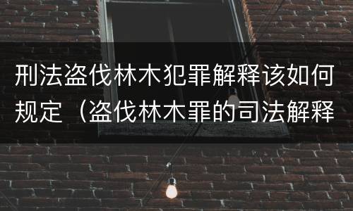 刑法盗伐林木犯罪解释该如何规定（盗伐林木罪的司法解释）
