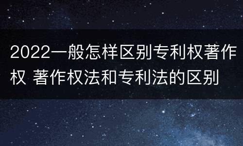 2022一般怎样区别专利权著作权 著作权法和专利法的区别