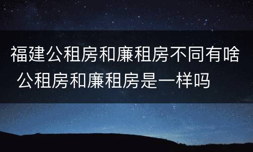 福建公租房和廉租房不同有啥 公租房和廉租房是一样吗