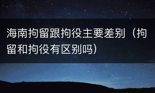 海南拘留跟拘役主要差别（拘留和拘役有区别吗）